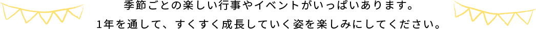 季節ごとの楽しい行事やイベントがいっぱいあります。1年を通して、すくすく成長していく姿を楽しみにしてください。​