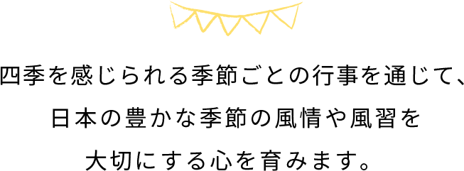 四季を感じられる季節ごとの行事を通じて、​ 日本の豊かな季節の風情や風習を大切にする心を育みます。​