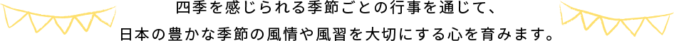 四季を感じられる季節ごとの行事を通じて、​ 日本の豊かな季節の風情や風習を大切にする心を育みます。​